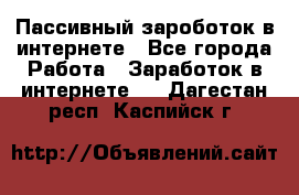 Пассивный зароботок в интернете - Все города Работа » Заработок в интернете   . Дагестан респ.,Каспийск г.